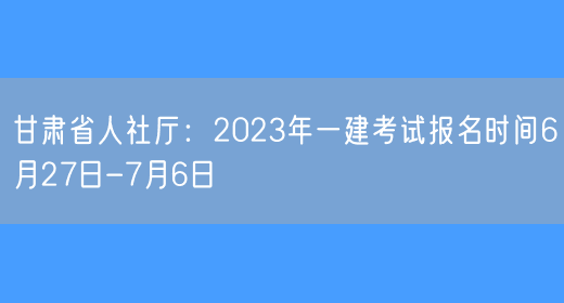 甘肃省人社厅：2023年一建考试报名时间6月27日-7月6日