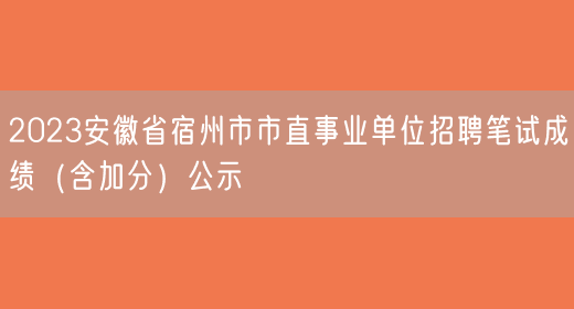 2023安徽省宿州市市直事业单位招聘笔试成绩（含加分）公示