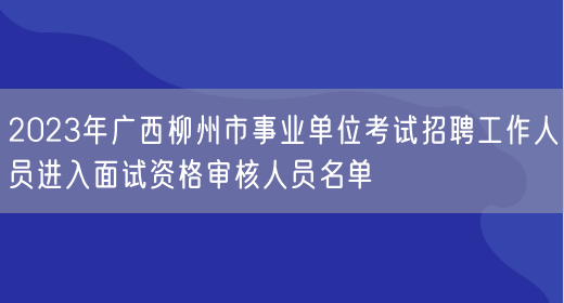 2023年广西柳州市事业单位考试招聘工作人员进入面试资格审核人员名单