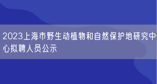2023上海市野生动植物和自然保护地研究中心拟聘人员公示